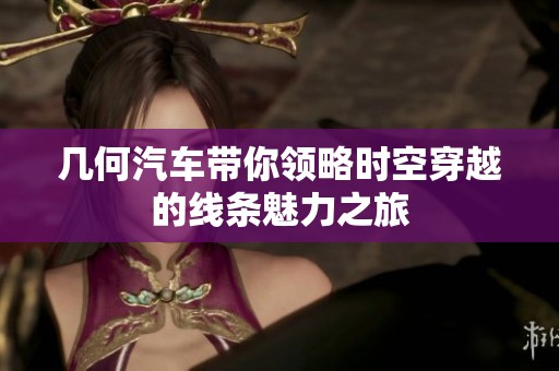 几何汽车带你领略时空穿越的线条魅力之旅