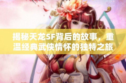 揭秘天龙SF背后的故事，重温经典武侠情怀的独特之旅