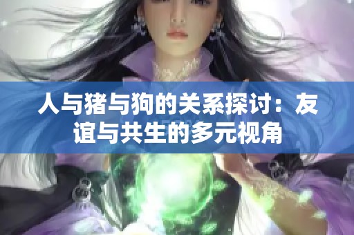 人与猪与狗的关系探讨：友谊与共生的多元视角