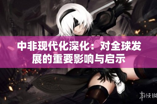中非现代化深化：对全球发展的重要影响与启示