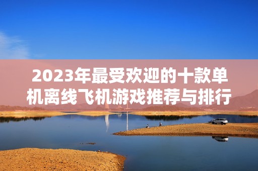 2023年最受欢迎的十款单机离线飞机游戏推荐与排行榜