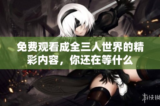 免费观看成全三人世界的精彩内容，你还在等什么