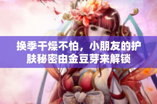 换季干燥不怕，小朋友的护肤秘密由金豆芽来解锁