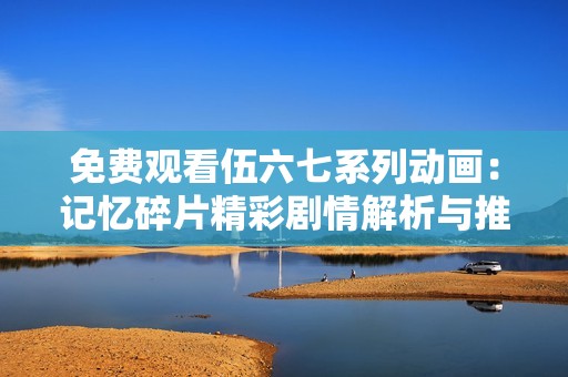 免费观看伍六七系列动画：记忆碎片精彩剧情解析与推荐