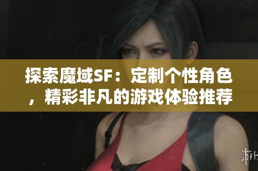 探索魔域SF：定制个性角色，精彩非凡的游戏体验推荐！
