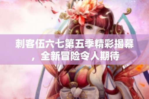 刺客伍六七第五季精彩揭幕，全新冒险令人期待