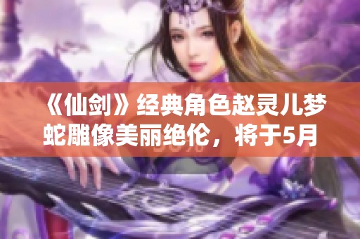 《仙剑》经典角色赵灵儿梦蛇雕像美丽绝伦，将于5月16日正式发售