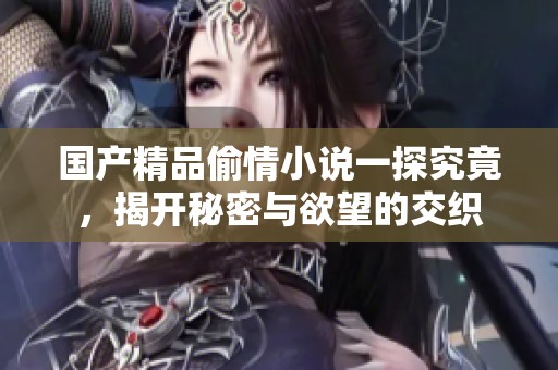 国产精品偷情小说一探究竟，揭开秘密与欲望的交织