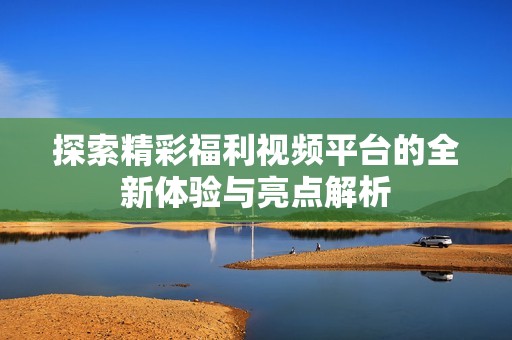 探索精彩福利视频平台的全新体验与亮点解析