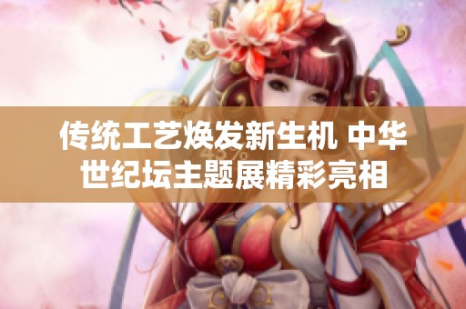 传统工艺焕发新生机 中华世纪坛主题展精彩亮相