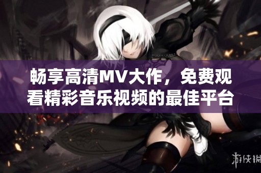 畅享高清MV大作，免费观看精彩音乐视频的最佳平台