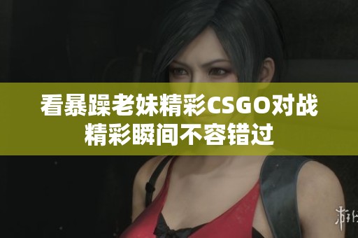 看暴躁老妹精彩CSGO对战精彩瞬间不容错过