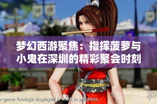 梦幻西游聚焦：指挥菠萝与小鬼在深圳的精彩聚会时刻
