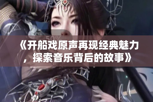 《开船戏原声再现经典魅力，探索音乐背后的故事》