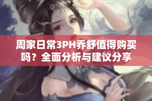 周家日常3PH乔舒值得购买吗？全面分析与建议分享