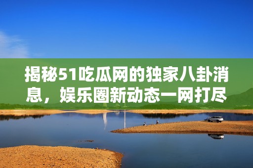 揭秘51吃瓜网的独家八卦消息，娱乐圈新动态一网打尽