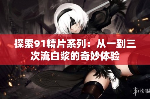 探索91精片系列：从一到三次流白浆的奇妙体验