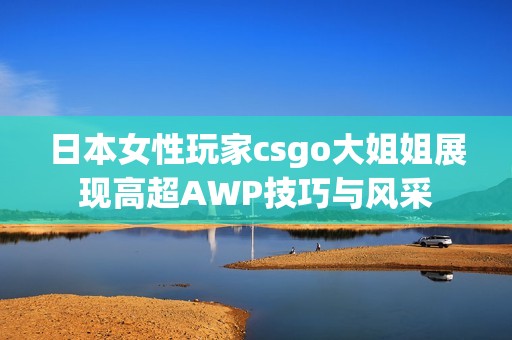 日本女性玩家csgo大姐姐展现高超AWP技巧与风采