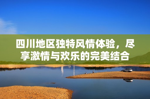四川地区独特风情体验，尽享激情与欢乐的完美结合