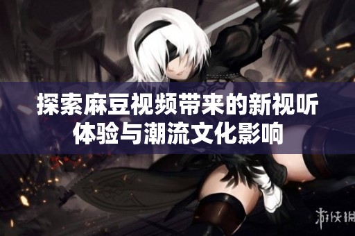 探索麻豆视频带来的新视听体验与潮流文化影响
