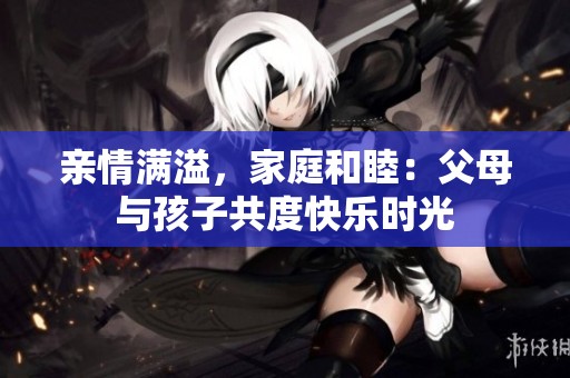 亲情满溢，家庭和睦：父母与孩子共度快乐时光