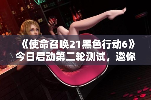 《使命召唤21黑色行动6》今日启动第二轮测试，邀你免费试玩！