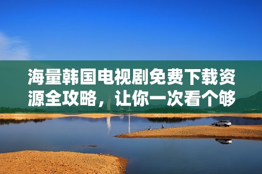 海量韩国电视剧免费下载资源全攻略，让你一次看个够