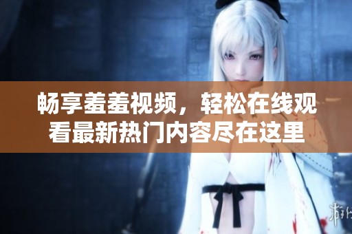 畅享羞羞视频，轻松在线观看最新热门内容尽在这里