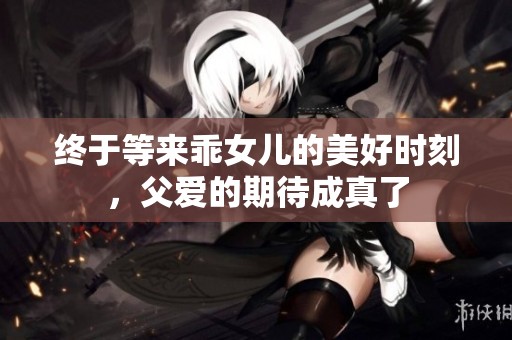 终于等来乖女儿的美好时刻，父爱的期待成真了