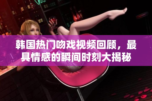 韩国热门吻戏视频回顾，最具情感的瞬间时刻大揭秘