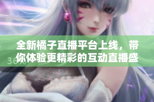 全新橘子直播平台上线，带你体验更精彩的互动直播盛宴