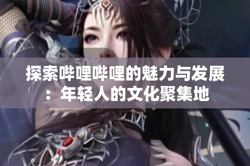 探索哔哩哔哩的魅力与发展：年轻人的文化聚集地