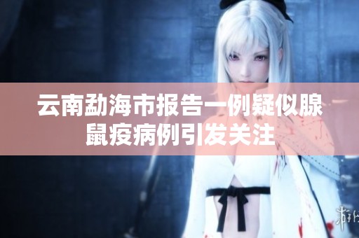 云南勐海市报告一例疑似腺鼠疫病例引发关注