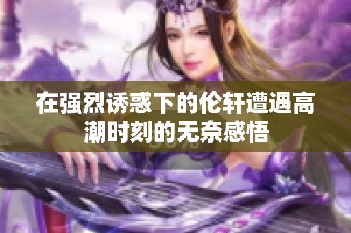 在强烈诱惑下的伦轩遭遇高潮时刻的无奈感悟