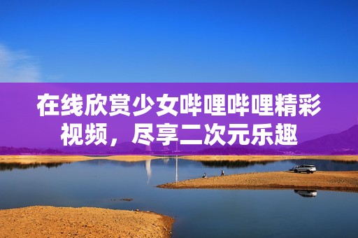 在线欣赏少女哔哩哔哩精彩视频，尽享二次元乐趣