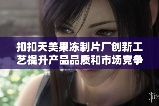 扣扣天美果冻制片厂创新工艺提升产品品质和市场竞争力
