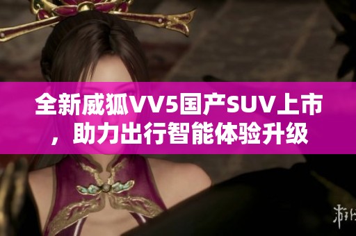 全新威狐VV5国产SUV上市，助力出行智能体验升级