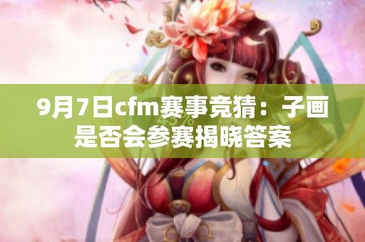 9月7日cfm赛事竞猜：子画是否会参赛揭晓答案