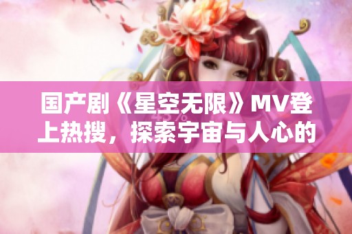 国产剧《星空无限》MV登上热搜，探索宇宙与人心的奇妙旅程