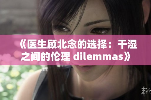 《医生顾北念的选择：干湿之间的伦理 dilemmas》