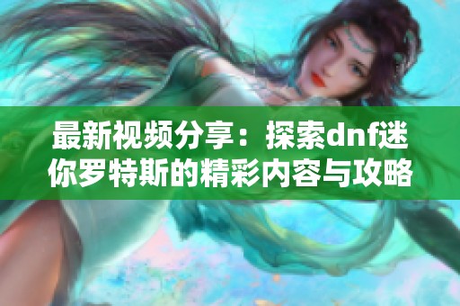 最新视频分享：探索dnf迷你罗特斯的精彩内容与攻略解析