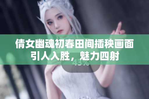 倩女幽魂初春田间插秧画面引人入胜，魅力四射