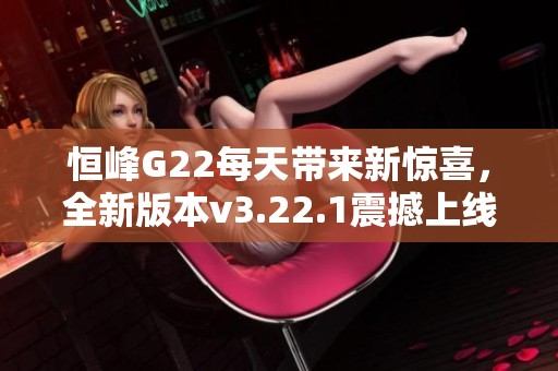 恒峰G22每天带来新惊喜，全新版本v3.22.1震撼上线！
