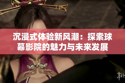 沉浸式体验新风潮：探索球幕影院的魅力与未来发展