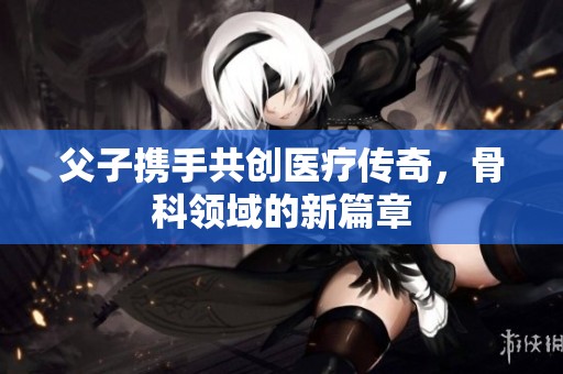 父子携手共创医疗传奇，骨科领域的新篇章