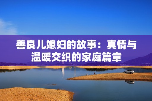 善良儿媳妇的故事：真情与温暖交织的家庭篇章