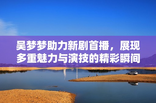 吴梦梦助力新剧首播，展现多重魅力与演技的精彩瞬间