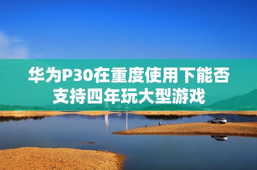 华为P30在重度使用下能否支持四年玩大型游戏