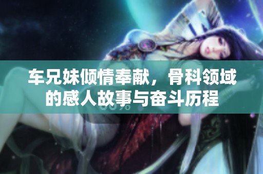 车兄妹倾情奉献，骨科领域的感人故事与奋斗历程