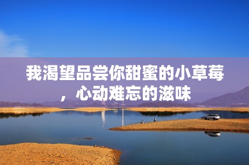我渴望品尝你甜蜜的小草莓，心动难忘的滋味